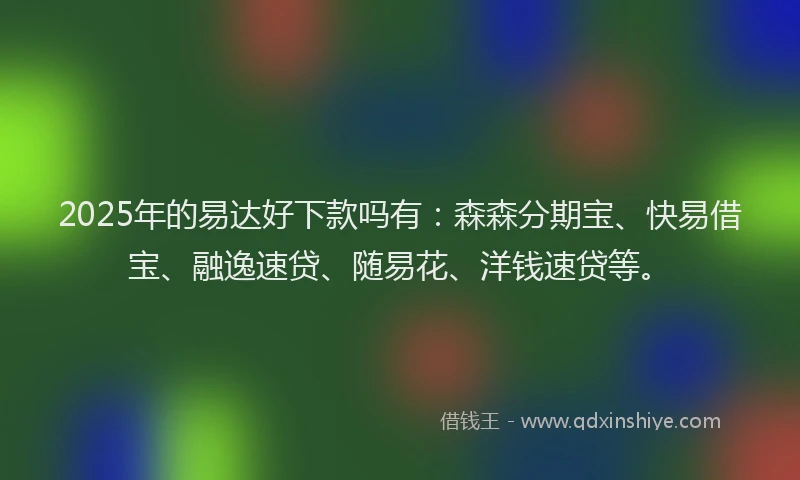2025年的易达好下款吗有：森森分期宝、快易借宝、融逸速贷、随易花、洋钱速贷等。