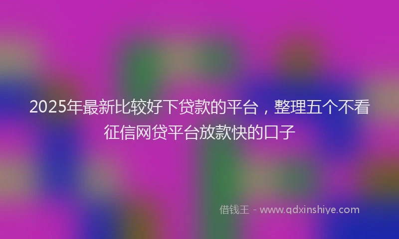 2025年最新比较好下贷款的平台，整理五个不看征信网贷平台放款快的口子