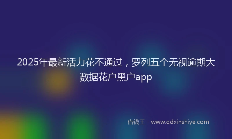 2025年最新活力花不通过，罗列五个无视逾期大数据花户黑户app