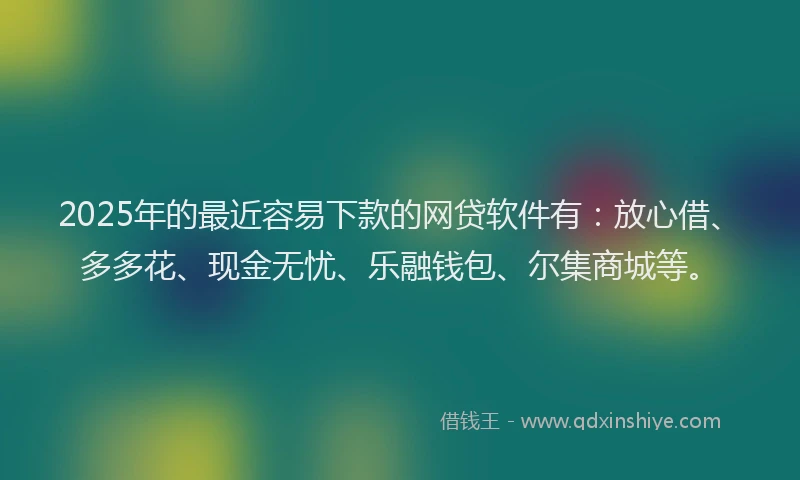 2025年的最近容易下款的网贷软件有：放心借、多多花、现金无忧、乐融钱包、尔集商城等。