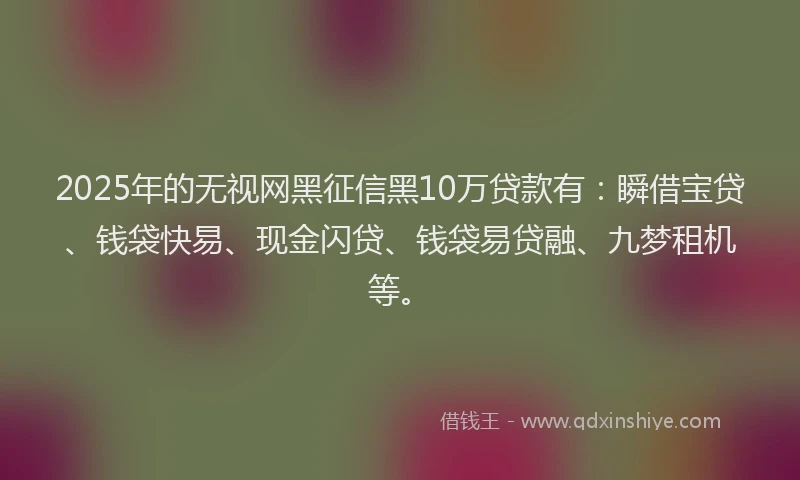 2025年的无视网黑征信黑10万贷款有：瞬借宝贷、钱袋快易、现金闪贷、钱袋易贷融、九梦租机等。