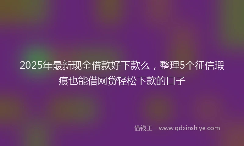 2025年最新现金借款好下款么，整理5个征信瑕疵也能借网贷轻松下款的口子