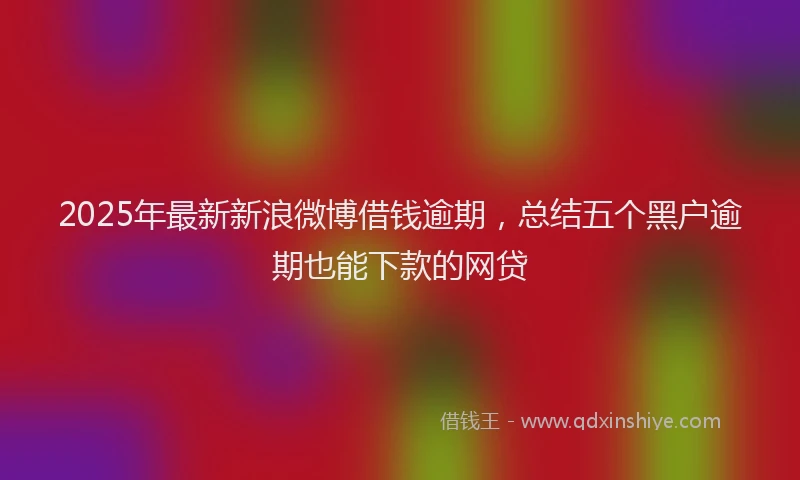 2025年最新新浪微博借钱逾期，总结五个黑户逾期也能下款的网贷
