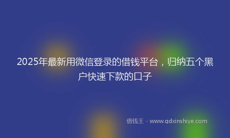2025年最新用微信登录的借钱平台，归纳五个黑户快速下款的口子