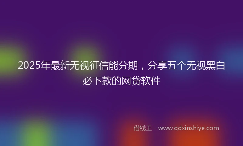 2025年最新无视征信能分期，分享五个无视黑白必下款的网贷软件