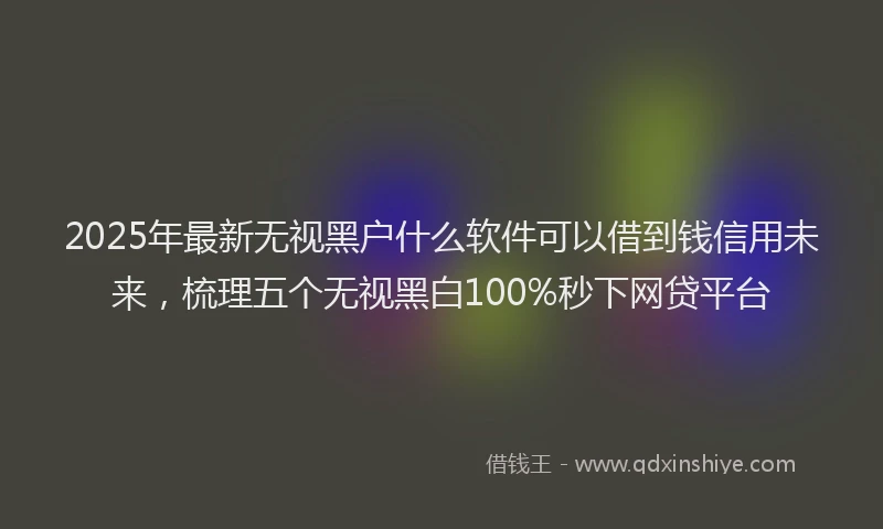 2025年最新无视黑户什么软件可以借到钱信用未来，梳理五个无视黑白100%秒下网贷平台