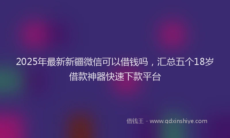 2025年最新新疆微信可以借钱吗，汇总五个18岁借款神器快速下款平台