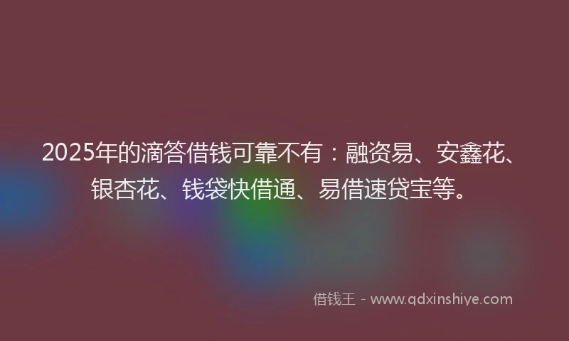 2025年的滴答借钱可靠不有：融资易、安鑫花、银杏花、钱袋快借通、易借速贷宝等。