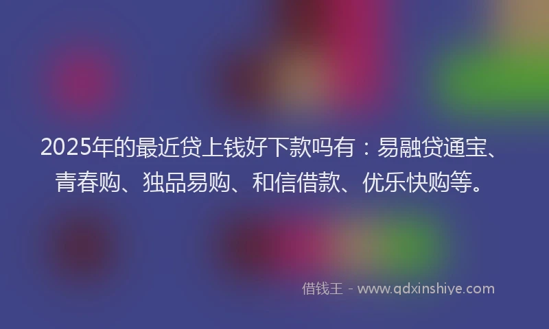 2025年的最近贷上钱好下款吗有：易融贷通宝、青春购、独品易购、和信借款、优乐快购等。