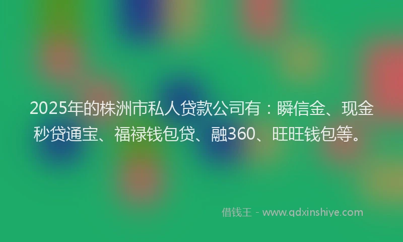 2025年的株洲市私人贷款公司有：瞬信金、现金秒贷通宝、福禄钱包贷、融360、旺旺钱包等。