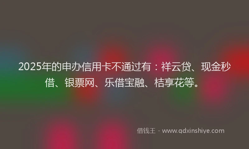 2025年的申办信用卡不通过有：祥云贷、现金秒借、银票网、乐借宝融、桔享花等。