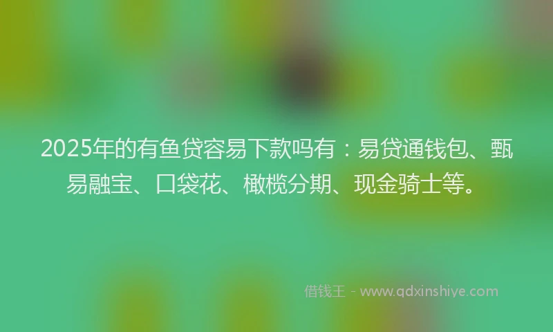 2025年的有鱼贷容易下款吗有：易贷通钱包、甄易融宝、口袋花、橄榄分期、现金骑士等。