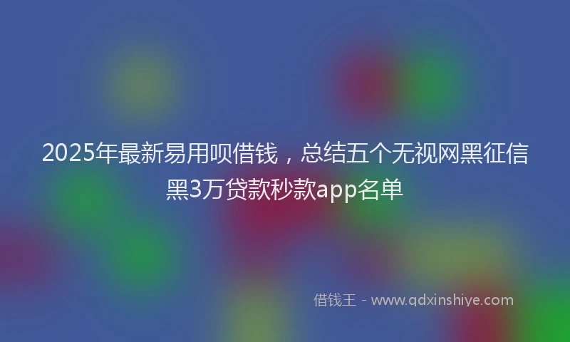 2025年最新易用呗借钱，总结五个无视网黑征信黑3万贷款秒款app名单