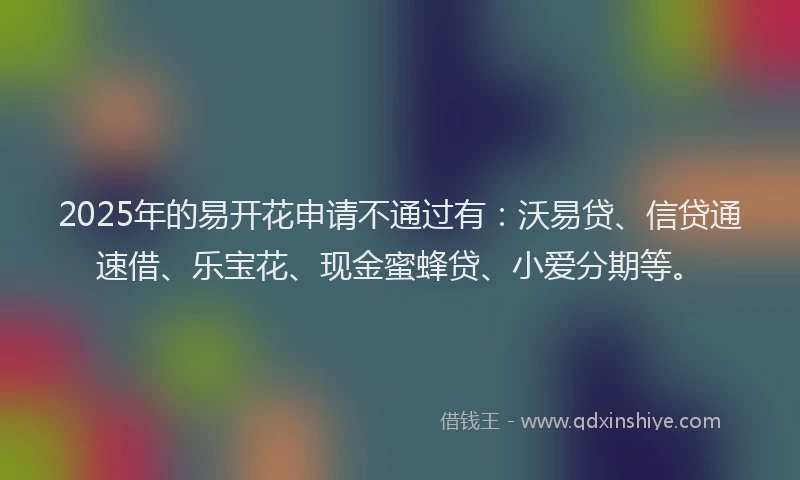 2025年的易开花申请不通过有：沃易贷、信贷通速借、乐宝花、现金蜜蜂贷、小爱分期等。