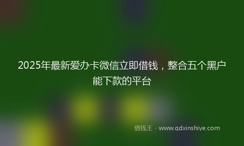 2025年最新爱办卡微信立即借钱，整合五个黑户能下款的平台