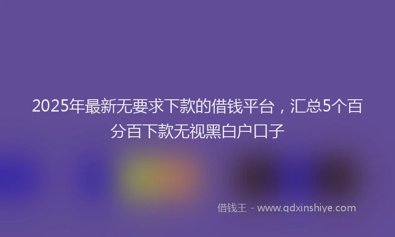 2025年最新无要求下款的借钱平台，汇总5个百分百下款无视黑白户口子