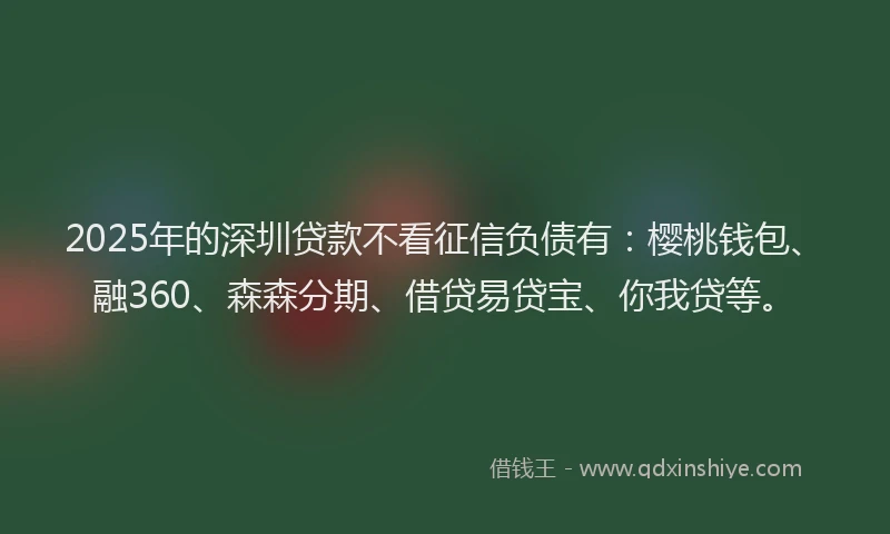 2025年的深圳贷款不看征信负债有：樱桃钱包、融360、森森分期、借贷易贷宝、你我贷等。