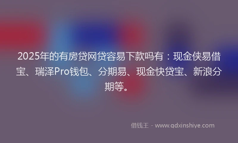 2025年的有房贷网贷容易下款吗有：现金侠易借宝、瑞泽Pro钱包、分期易、现金快贷宝、新浪分期等。