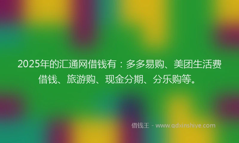 2025年的汇通网借钱有：多多易购、美团生活费借钱、旅游购、现金分期、分乐购等。