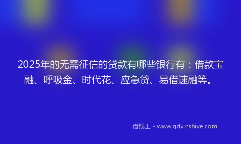 2025年的无需征信的贷款有哪些银行有：借款宝融、呼吸金、时代花、应急贷、易借速融等。