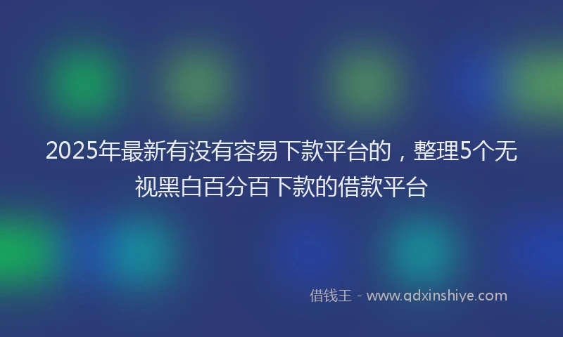 2025年最新有没有容易下款平台的，整理5个无视黑白百分百下款的借款平台