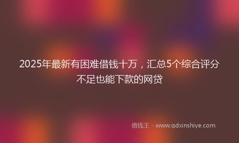 2025年最新有困难借钱十万，汇总5个综合评分不足也能下款的网贷