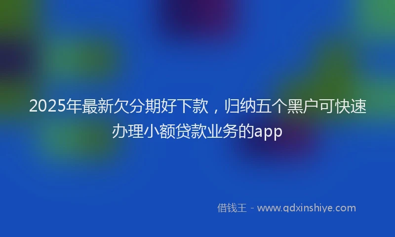 2025年最新欠分期好下款，归纳五个黑户可快速办理小额贷款业务的app