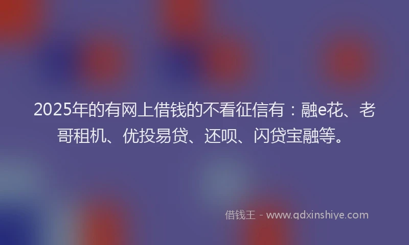 2025年的有网上借钱的不看征信有：融e花、老哥租机、优投易贷、还呗、闪贷宝融等。