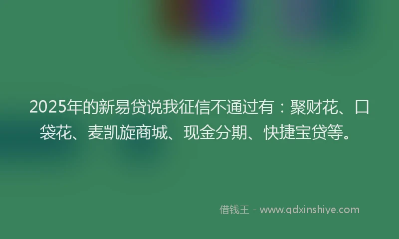 2025年的新易贷说我征信不通过有：聚财花、口袋花、麦凯旋商城、现金分期、快捷宝贷等。