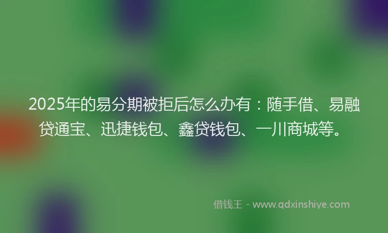 2025年的易分期被拒后怎么办有：随手借、易融贷通宝、迅捷钱包、鑫贷钱包、一川商城等。