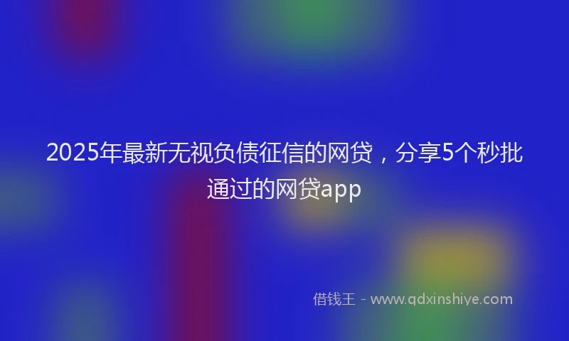 2025年最新无视负债征信的网贷，分享5个秒批通过的网贷app