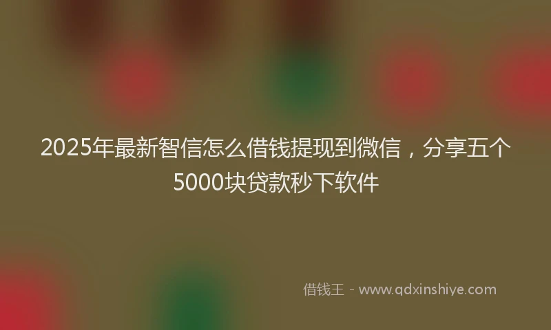 2025年最新智信怎么借钱提现到微信，分享五个5000块贷款秒下软件