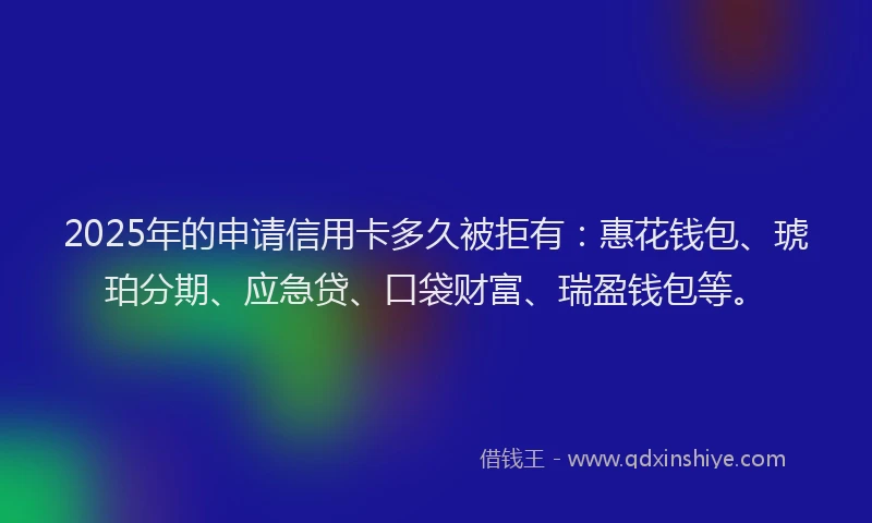 2025年的申请信用卡多久被拒有：惠花钱包、琥珀分期、应急贷、口袋财富、瑞盈钱包等。