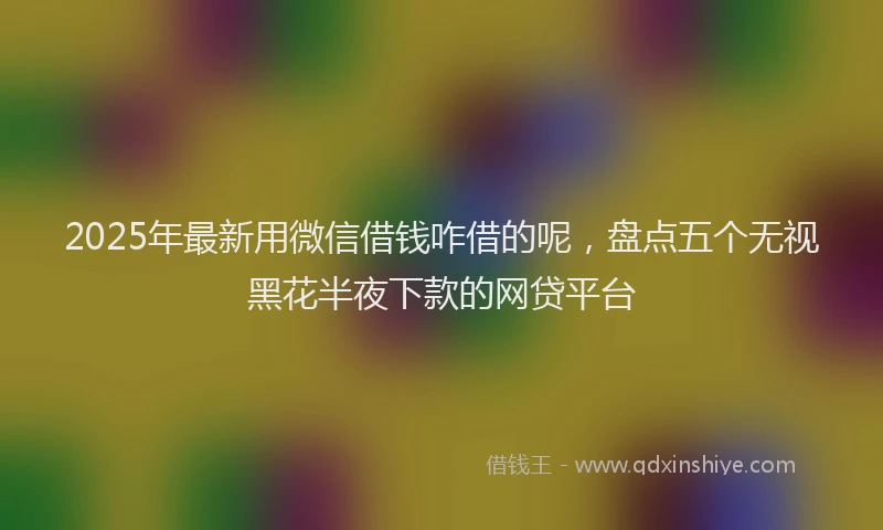 2025年最新用微信借钱咋借的呢，盘点五个无视黑花半夜下款的网贷平台