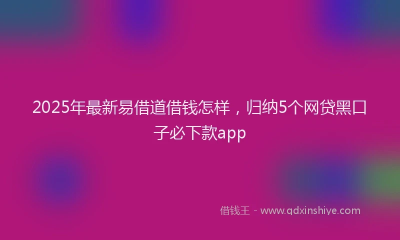 2025年最新易借道借钱怎样，归纳5个网贷黑口子必下款app
