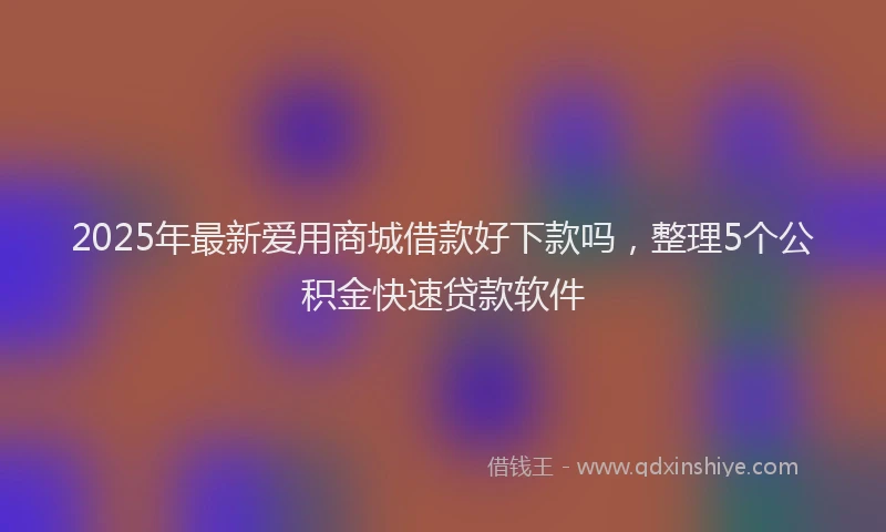 2025年最新爱用商城借款好下款吗，整理5个公积金快速贷款软件