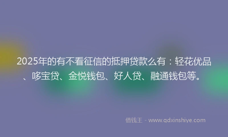 2025年的有不看征信的抵押贷款么有：轻花优品、哆宝贷、金悦钱包、好人贷、融通钱包等。