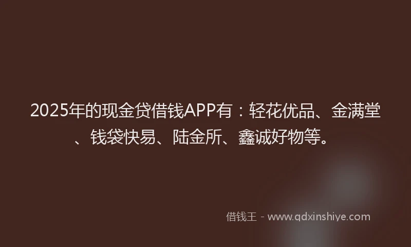 2025年的现金贷借钱APP有：轻花优品、金满堂、钱袋快易、陆金所、鑫诚好物等。