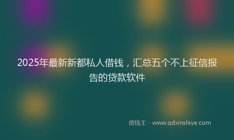 2025年最新新都私人借钱，汇总五个不上征信报告的贷款软件