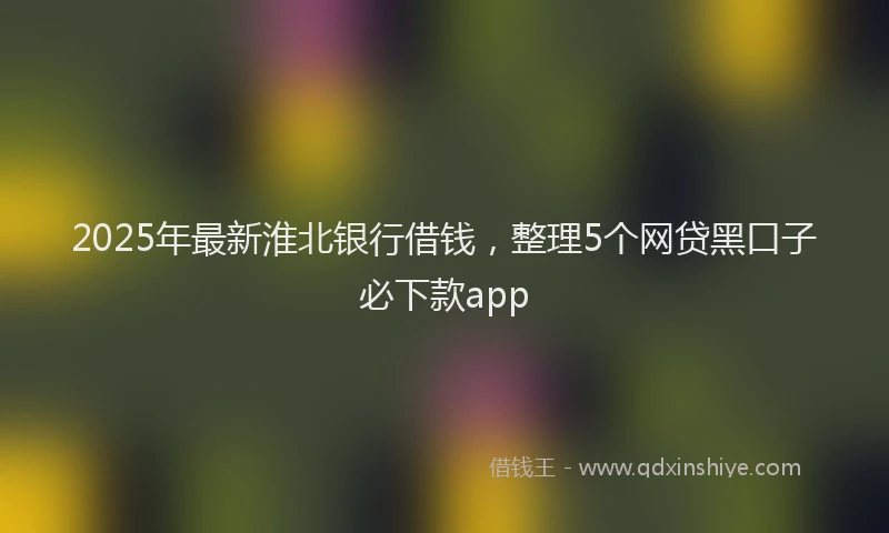 2025年最新淮北银行借钱，整理5个网贷黑口子必下款app