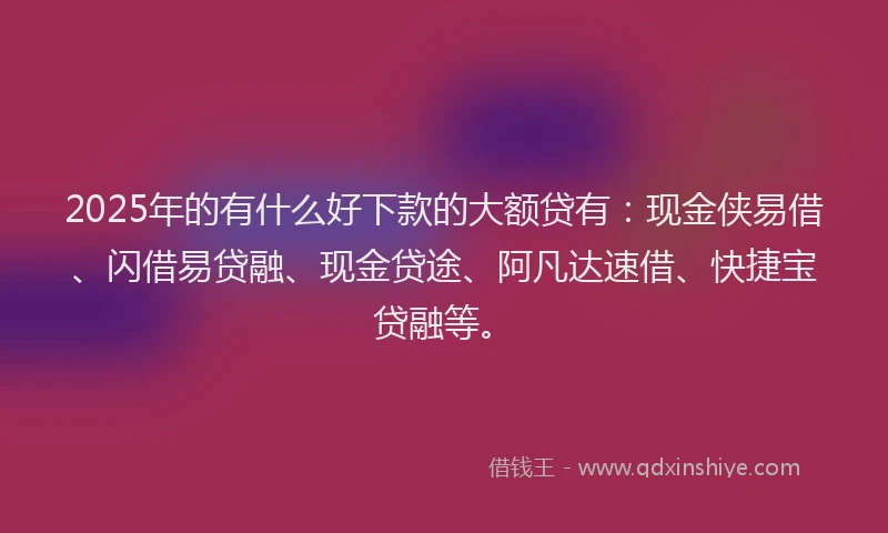 2025年的有什么好下款的大额贷有：现金侠易借、闪借易贷融、现金贷途、阿凡达速借、快捷宝贷融等。