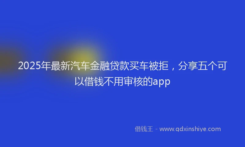 2025年最新汽车金融贷款买车被拒，分享五个可以借钱不用审核的app