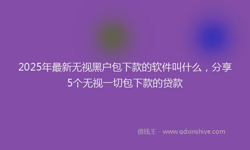 2025年最新无视黑户包下款的软件叫什么，分享5个无视一切包下款的贷款
