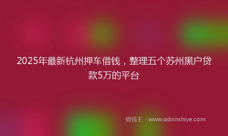 2025年最新杭州押车借钱，整理五个苏州黑户贷款5万的平台
