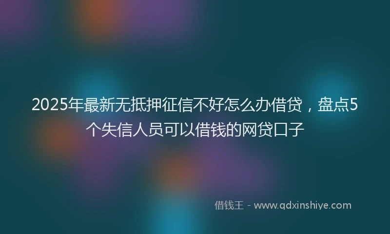 2025年最新无抵押征信不好怎么办借贷，盘点5个失信人员可以借钱的网贷口子