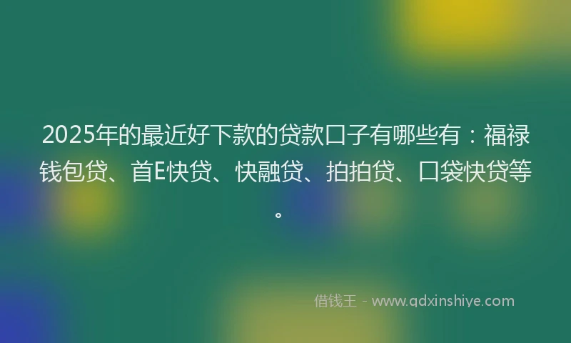 2025年的最近好下款的贷款口子有哪些有：福禄钱包贷、首E快贷、快融贷、拍拍贷、口袋快贷等。