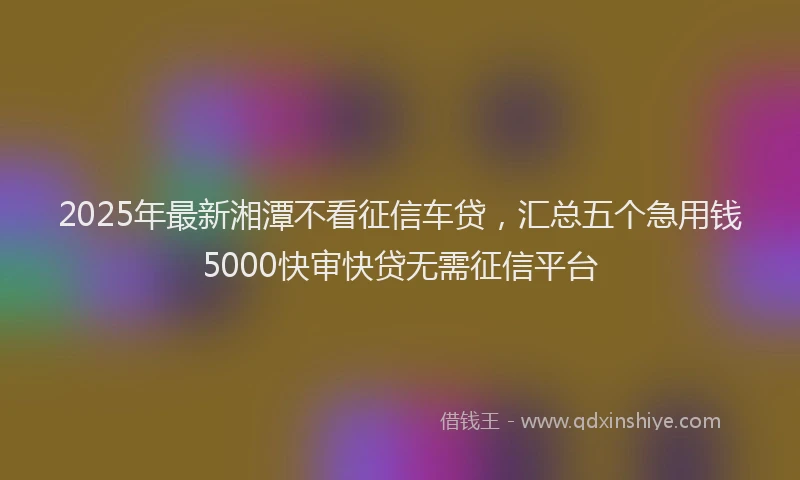 2025年最新湘潭不看征信车贷，汇总五个急用钱5000快审快贷无需征信平台