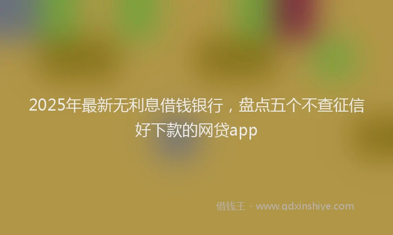 2025年最新无利息借钱银行，盘点五个不查征信好下款的网贷app