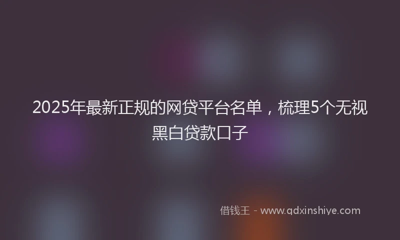 2025年最新正规的网贷平台名单，梳理5个无视黑白贷款口子