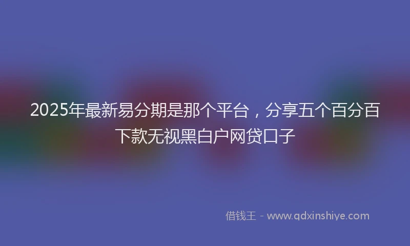 2025年最新易分期是那个平台，分享五个百分百下款无视黑白户网贷口子